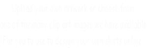 Upload your own artwork or choose from 
one of the many clip art images we have available
For you to use to design your own shirts online.